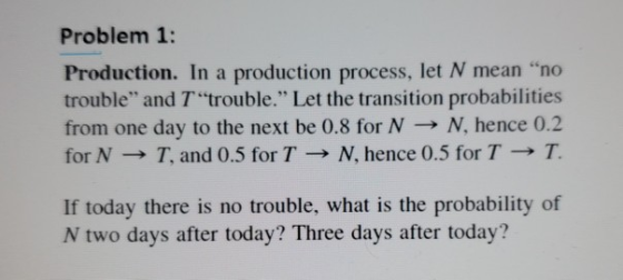 Problem 1: Production. In a production process, let N mean no trouble and T trouble. Let the transition probabilities fro