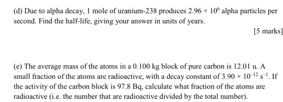 (d) Due to alpha decay, l mole of uranium-238 produces 2.96 106 alpha particles per second. Find the half-life, giving your a