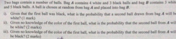 Two bags contain a number of balls. Bag A contains 4 white and 3 black balls and bag B contains 3 whit and 5 black balls. A b