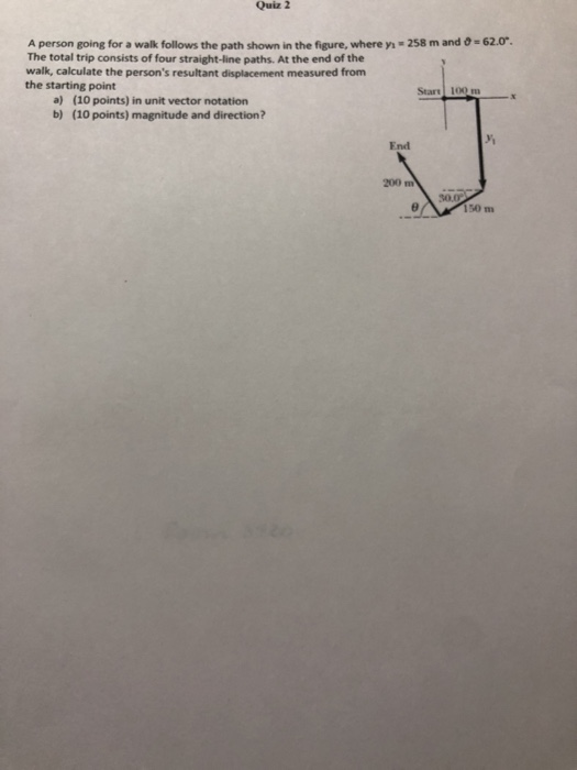 Quiz 2 A person going for a walk follows the path shown in the figure, where y The total trip consists of four straight-line paths. At the end of the walk, calculate the persons resultant displacement measured from the starting point 258 m and -62.0. Start 100 m a) b) (10 points) in unit vector notation (10 points) magnitude and direction? yi End 200 m