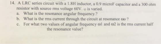 14. A LRC series circuit with a 1.8H inductor, a 0.9 microF capacitor and a 300 ohm resistor with source rms voltage 60V. ω is varied. a. What is the resonance angular frequency.? b. What is the rms current through the circuit at resonance o? c. For what two values of angular frequency ol and co2 is the rms current half the resonance value?