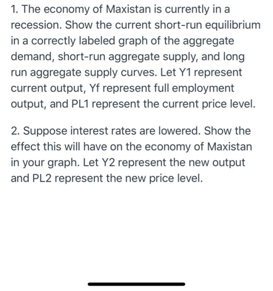 1. The economy of Maxistan is currently in a recession. Show the current short-run equilibrium in a correctly labeled graph o