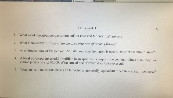 e cmemptis.nde Homework 1 1. What word describes compensation paid or received for renting money? 2. What is meant by the term minimum attractive rate of return (MARR? 3. At an interest rate of 8% per year, $50,000 one year from now is equivalent to what amount now? 4. A local developer invested S10 million in an apartment complex one year ago. Since then, they have 4. earned profits of $1,250,000. What annual rate of return does this represent? 5. What annual interest rate makes $2.00 today economically equivalent to S2.36 one year from now?