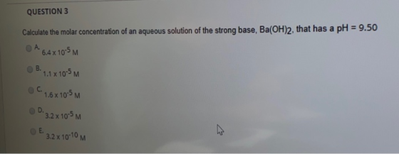 QUESTION 3 Calculate the molar concentration of an aqueous solution of the strong base, Ba(OH)2, that has a pH = 9.50 O A 6.4