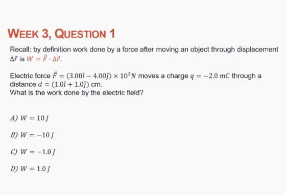 WEEK 3, QUESTION 1 Recall: by definition work done by a force after moving an object through displacement AF.s W-F.AF. Electric force F (3.00 4.00j) x 103N moves a charge q2.0 mC through a distance d (1.01 + 1.0) cm. What is the work done by the electric field? A) W 10J B) W10 D) W 1.0 J