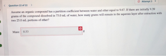 Question 22 of 22 > Attempt 3 Assume an organic compound has a partition coefficient between water and ether equal to 9.67. I