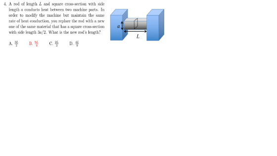 4. A rod of length L and square cross-section with side length a conducts heat between two machine parts. In order to modify the machine but maintain the same rate of heat conduction, you replace the rod with a new one of the same material that has a square cross-section with side length 3a/2. What is the new rods length? 3L 9L, 2L AL B.