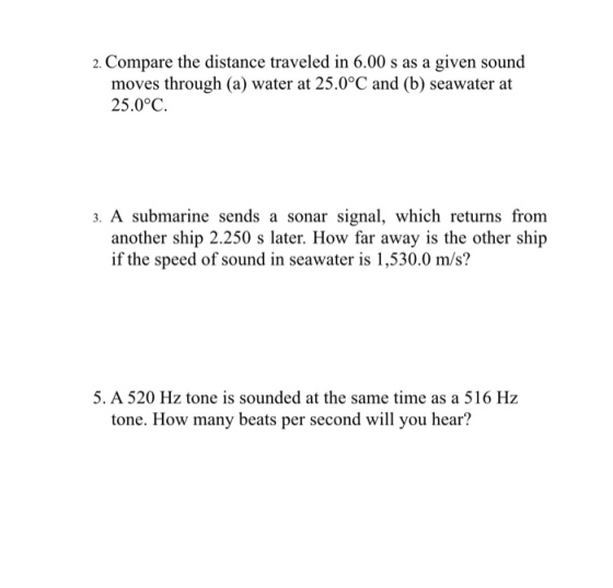 2. Compare the distance traveled in 6.00 s as a given sound moves through (a) water at 25.0°C and (b) seawater at 25.0°C. 3. A submarine sends a sonar signal, which returns from another ship 2.250 s later. How far away is the other ship if the speed of sound in seawater is 1,530.0 m/s? 5. A520 Hz tone is sounded at the same time as a 516 Hz tone. How many beats per second will you hear?
