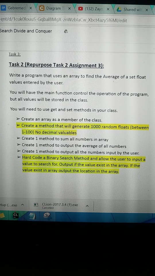 Gebremed、e Diagram TX ent/d/1cukolouus-Gqbal8MgX-znWzblaCw Xbct4azy5f6Mi/edit Search Divide and Conquer. Y ) (132) Zayn x | Shared wit x Task 3: Task 2 (Repurpose Task 2 Assignment 3): Write a program that uses an array to find the Average of a set float values entered by the user You will have the main function control the operation of the program, but all values will be stored in the class. You will need to use get and set methods in your class. » Create an array as a member of the class. - Create a method that will generate 1000 random floats (betweern 1-100) No decimal valuables > Create 1 method to sum all numbers in array » Create 1 method to output the average of all numbers > Create 1 method to output all the numbers input by the user. - Hard Code a Binary Search Method and allow the user to input a value to search for. Output if the value exist in the array. If the value exist in array output the location in the array. tup (..exe | CLion-201 7.3.4 (1).exe 人! ^ Canceled CL