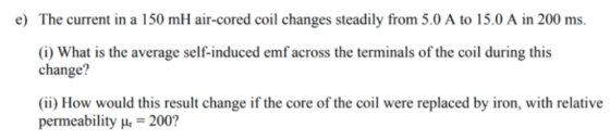e) The current in a 150 mH air-cored coil changes steadily from 5.0 A to 15.0 A in 200 ms. (i) What is the average self-induc