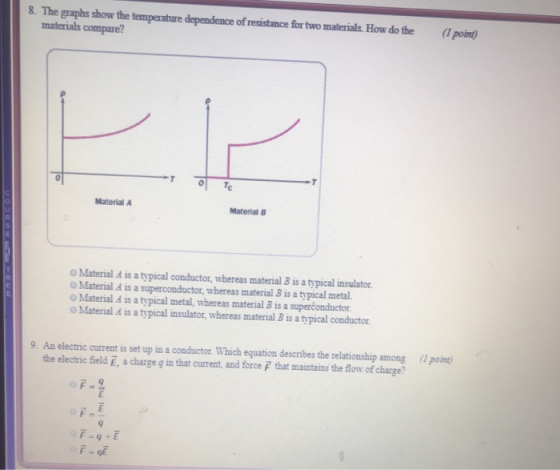 8. The graphs show the temperature dependence of resistance for two materials How do the l point) materials compare? Material A Material8 Material A is a typical conductor, whereas material B is a typical insulator Material A is a superconductor, whereas material B is a typical metal. Material & is a typical metal, whereas material B is a superconductor. Material A is a typical insulator, whereas material B is a typical conductor 9. An electric current is set up in a conductor. Which equation describes the relationship among po the electric field E, a charge g in that current, and force that maintains the flow of charge?