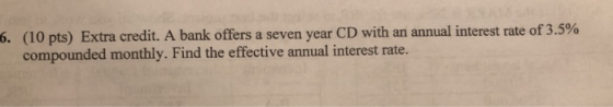 (10 pts) Extra credit. A bank offers a seven year CD with an annual interest rate of 3.5% compounded monthly. Find the effective annual interest rate. 6.