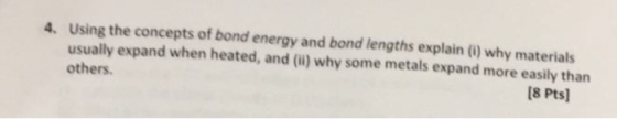 4. Using the concepts of bond energy and bond lengths explain (0) why materials usually expand when heated, and (l) why some metals expand more easily than others. 8 Pts]