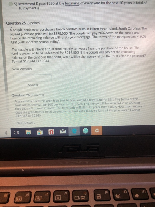 5) Investment E pays $250 at the beginning of every year for the next 10 years (a total of 10 payments). Question 25 (3 points) A couple decides to purchase a beach condominium in Hilton Head Island, South Carolina. The agreed purchase price will be $298,000. The couple will pay 20% down on the condo and finance the remaining balance with a 30-year mortgage. The terms of the mortgage are 4.80% APR (with monthly compounding). The couple will inherit a trust fund exactly ten years from the purchase of the house. The fund is expected to be redeemed for $219,500. If the couple will pay off the remaining balance on the condo at that point, what will be the money left in the trust after the payment? Format $12.344 as 12344 Your Answer: Answer Question 26 13 points) A grandfather tells his grandson that he has created a trust fund for him. The terms of the trust are as follows. $9.800 per year for 30 years. The money will be invested in an account does the grandfather need to endow the trust with today to fund ail the payments? Format that pays 4% annual interest. The payments wit start 15 years from today. How much money $12.345 as 12345 Your Answer f7 f8 f9 f10 f11 15 f6