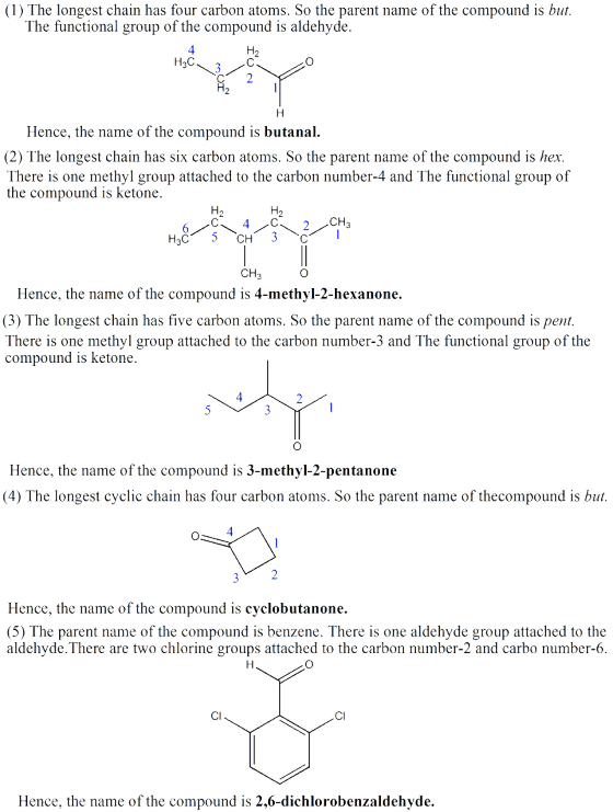 (1) The longest chain has four carbon atoms. So the parent name of the compound is but. The functional group of the compound is aldehyde 4 H3C Hence, the name of the compound is butanal. (2) The longest chain has six carbon atoms. So the parent name of the compound is her There is one methyl group attached to the carbon number-4 and The functional group of the compound is ketone CH Hence, the name of the compound is 4-methyl-2-hexanone. (3) The longest chain has five carbon atoms. So the parent name of the compound is pent There is one methyl group attached to the carbon number-3 and The functional group of the compound is ketone Hence, the name of the compound is 3-methyl-2-pentanone (4) The longest cyclic chain has four carbon atoms. So the parent name of thecompound is but Hence, the name of the compound is cyclobutanone. (5) The parent name of the compound is benzene. There is one aldehyde group attached to the aldehyde.There are two chlorine groups attached to the carbon number-2 and carbo number-6 CI CI Hence, the name of the compound is 2,6-dichlorobenzaldehyde.