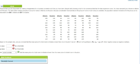 CHeck y Work Suppose that you are responsible for making amangements for a business convention and that you have been charged with choosing a city for the convention that has the least expensive rooms, You have narrowed your choices to Atlanta and Houston. The table below contains samples of prices for rooms in Atlanta and Houston. Because considerable historical data on the prices of rooms in both cities are available, the population standard deviations for the prices can be assumed to be $36 In Atlanta and $27 in Houston. Atlanta 105 75 Houston 100 135 145 Atiata Houston Atlanta Houston Atlanta Houstorn 110 110 140 65 85 80 105 105 85 100 85 85 110 110 115 115 90 85 60 110 120 125 110 65 100 145 120 140 125 115 90 85 105 105 115 120 70 75 150 110 65 115 100 145 115 35 70 Based on the sample data, can you conclude that the mean price of a hotel room in Atlanta is lower than one in Houston? Use a.05 and null hypothesis is Hn A 2 0. Enter negative values as negative numbers. (to 2 decimals) value p-value We cannot conclude (to 4 decimals) vthat the mean price of a hotel room in Atlanta is lower than the mean price of a hotel room in Houston. Hide Feedback Partially Correct