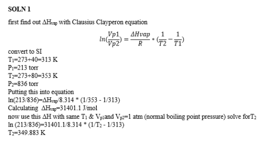 SOLN 1 first find out ΔΗνap with Clausius Clayperon equation 2 T1 convert to SI Ti-273+40-313 K Pi-213 torr T2-273+80-353 K Pr-836 torr Putting this into equation In(213/836)-AHvap/8.314 * (1/353 - 1/313) Calculating AHvap 31401.1 J/mol now use this AH with same Tı & Vpland Vpi-1 atm (normal boiling point pressure) solve forT2 In (213/836)-31401.1/8.314 * (1/T2 - 1/313) Th 349.883 K