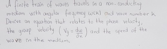 A finrte train of woves travels in a non- conductin medium with onqular freqjency wek) and wave number k Deive on equo ton that r relates to the phase veloctty the group elocity (wit) and th e speed of the wove n the medium.