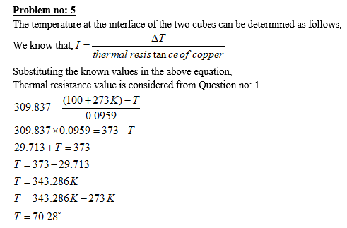 Problem no: 5 The temperature at the interface of the two cubes can be determined as follows We know that, I Substituting the known values in the above equation, Ai thermal resis tan ceof coppe Thermal resistance value is considered from Question no: 1 309.837-(100 +2735-T 0.0959 309.837 x 0.0959 373- 29.713+T 373 T- 373-29.713 T 343.286K T 343.286K-273K T-70.28