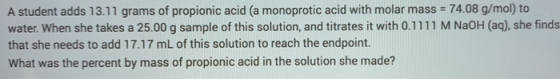 A student adds 13.11 grams of propionic acid (a monoprotic acid with molar mass = 74.08 g/mol) to water. When she takes a 25.