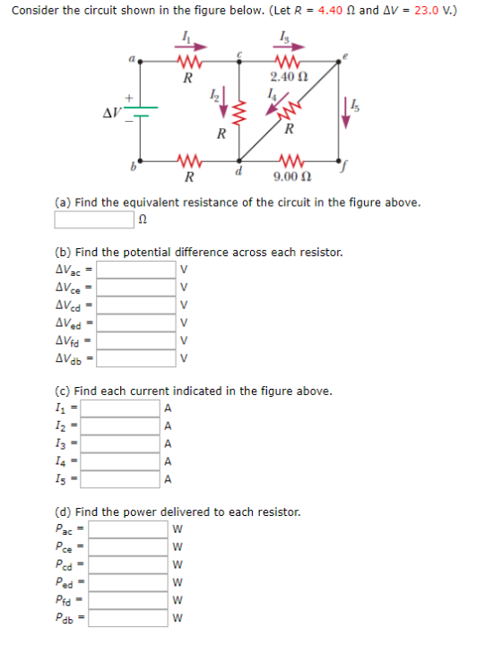 Consider the circuit shown in the figure below. (Let R 4.40 and AV23.0 V.) 2.40 Ω 9.00 Ω (a) Find the equivalent resistance of the circuit in the figure above (b) Find the potential difference across each resistor. AVed (c) Find each current indicated in the figure above (d) Find the power delivered to each resistor. cd ed Pfd db