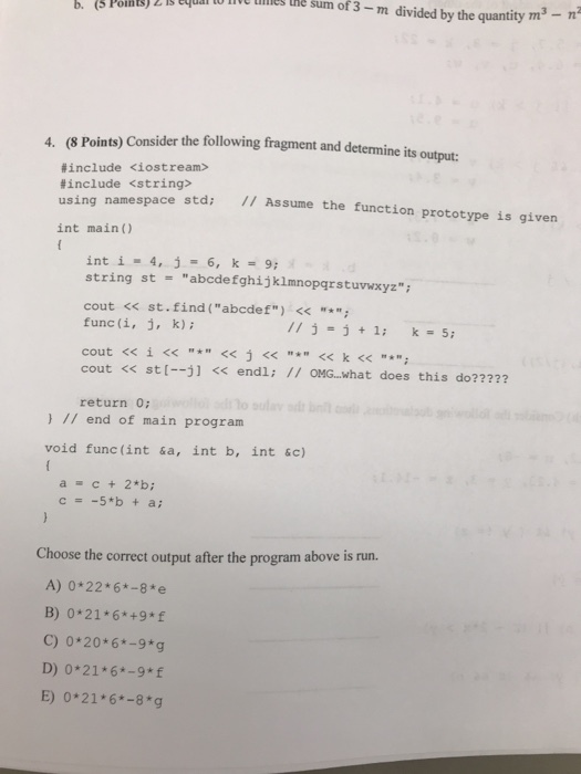 ILS thE Sum of 3- m divided by the quantity m 4. (8 Points) Consider the following fragment and determine its output: #include <iostream> #include <string> using namespace std: Assume the function prototype is given int main() int í. 4, j 6, k = 9; string st abcde fghijklmnopgrstuvwxyz cout << st.find (abcdef) <<* func (i, i, k) 13-3 1: -5 cout << st[?] << endl; // OMG..what does this do? ???? return 0 ) I end of main program void func(int &a, int b, int &c) a c + 2*b; s run. Choose the correct output after the program above i A) 0*22* 6-8 e B) 0*21 6*+9*f C) 0*20*6*-9*g D) 0*21 6*-9*f E) 0*21 6*-8 g