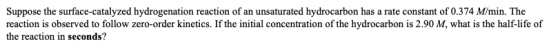 Suppose the surface-catalyzed hydrogenation reaction of an unsaturated hydrocarbon has a rate constant of 0.374 M/min. The re