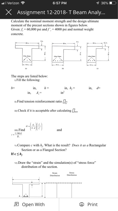 l Verizon 6:57 PM 36% . X Assignment 12-2018- T Beam Analy Calculate the nominal moment strength and the design ultimate moment of the precast sections shown in figures below Given: f,-60,000 psi andf,-4000 psi and normal weight concrete. si- The steps are listed below: Fill the following: in, in, A,- in, d In Find tension reinforcement ratio u)Check if it is acceptable after calculatin n Find ISnd vCompare c with , What is the result? Does it as a Rectangular Section or as a Flanged Section? vD Draw the strain and the simulation (s) of stress force distribution of the section. Strain Open With Print