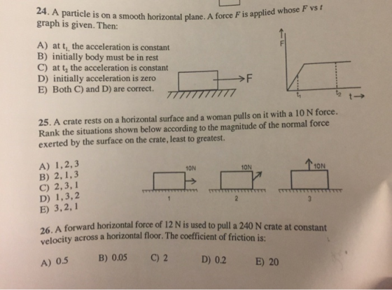 24. A particle is on a smooth horizontal plane. A force graph is given. Then: F is applied w hose F vs t A) at t, the acceleration is constant B) initially body must be in rest C) at t, the acceleration is constant D) initially acceleration is zero E) Both C) and D) are correct. 25. A crate rests on a horizontal surface and a woman pulls on it with a 10 N force. Rank the situations shown below according to the magnitude of the normal force exerted by the surface on the crate, least to greatest. A) 1,2,3 B) 2, 1,3 C) 2,3, 1 D) 1,3,2 E) 3,2,1 10N 10N 10N 26. A forward horizontal force of 12 N is used to pull a 240 N crate at constant velocity across a horizontal floor. The coefficient of friction is: B) 0.05 C) 2 D) 0.2E) 20 A) 0.5