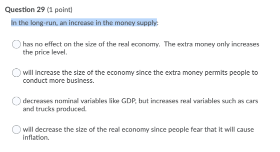 Question 29 (1 point) In the long-run, an increase in the money supply: has no effect on the size of the real economy. The ex