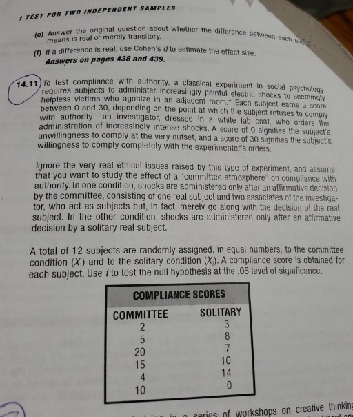 TEST FOR TWO INDEPENDENT SAMPLES (e) Answer the original question about whether t the difference between each means is real or merely transitory. (n If a difference is real, use Cohens d to estimate the effect size Answers on pages 438 and 439. test compliance with authority, a classical experiment in social psychology 14.11 To requires subjects to administer increasingly painful electri shocks to seemingly who agonize in an adjacent oom Each subject earns a score helpless victims l tween 0 and 30, depending on the point at which the subject refuses to comply with authority-an investigator dressed in a white lab coat, who orders the administration of increasingly intense shocks. A score of 0 signifies the subjects nwillingness to comply at the very outset, and a score of 30 signifies the subjects willingness to comply completely with the experimenters orders Ignore the very real ethical issues raised by this type of experiment, and assume that you want to study the effect of a committee atmosphere on compliance with authority. In one condition, shocks are administered only after an affirmative decision by the committee, consisting of one real subject and two associates of the investiga- tor, who act as subjects but, in fact, merely go along with the decision of the real subject. In the other condition, shocks are administered only after an affirmative decision by a solitary real subject. A total of 12 subjects are randomly assigned, in equal numbers, to the committee condition (X) and to the solitary condition (X). A compliance score is obtained for each subject. Use t to test the null hypothesis at the .05 level of significance. COMPLIANCE SCORES COMMITTEE SOLITARY 20 15 4 10 10 14 aries nf workshops on creative thinking
