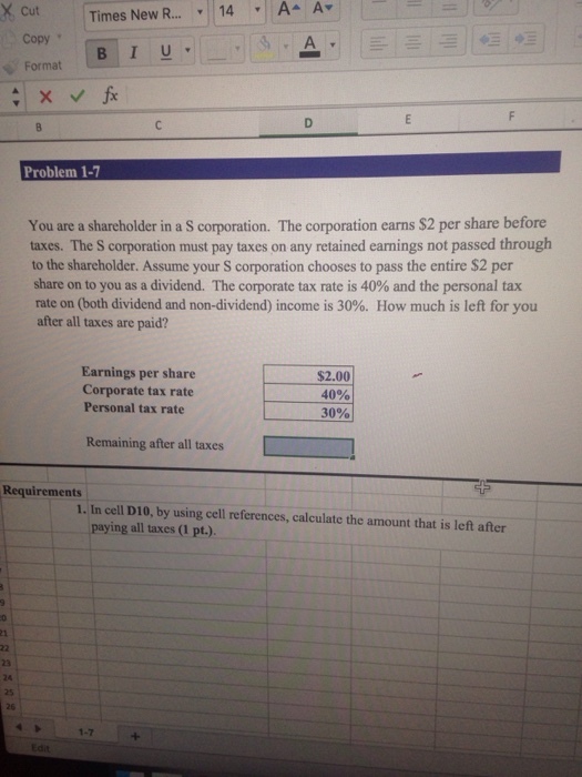 Times New R ? 14 , A^ A? Copy Format Problem 1-7 You are a shareholder in a S corporation. The corporation earns $2 per share before taxes. The S corporation must pay taxes on any retained earnings not passed through to the shareholder. Assume your S corporation chooses to pass the entire $2 per share on to you as a dividend. The corporate tax rate is 40% and the personal tax rate on (both dividend and non-dividend) income is 30%. How much is left for you after all taxes are paid? Earnings per share Corporate tax rate Personal tax rate $2.00 40% 30% Remaining after all taxes Requirements 1. In cell D10, by using cell references, calculate the amount that is left after paying all taxes (1 pt.). 23 24 25 26 1-7