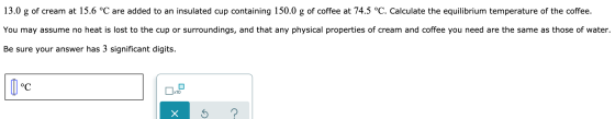 13.0 g of cream at 15.6 °C are added to an insulated cup containing 150.0 g of coffee at 74.5 °C. Calculate the equilibrium t