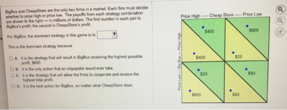BigBax and CheapStore are the only two firms in a market. Each firm must decide whether to price high or price low. The payoffs from each strategy combination are shown to the right-in millions of dollars. The first number in each pair is BigBoxs profit, the second is CheapStores profit Price Low Price High-.. Cheap Store $400 $600 For BigBox, the dominant strategy in this game is to This is the dominant strategy because t is the strategy that will resuit in BigBox receiving the highest possible profit, $600 O A. $400 0 B, it is the only action that an olgopolist would ever take. $20 $80 O c. tis the stralagy that will allow the frms to cooperate and receive the highest total profit it is the best action for BigBox, no matter what CheapStore does O D. $600 $80