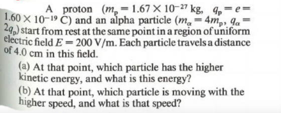 A proton (m, = 1.67 X 10-27 kg, qo=e= 1.60 X 10-19 C) and an alpha particle (me = 4m, 9a= 49p) start from rest at the same po