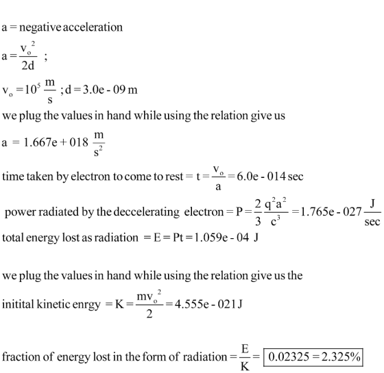 a- negative acceleration 2d we plug the values in hand while using the relation give us a - 1.667e +018 time taken by electron to come to rest-t-- 6.0e - 014 sec power radiated by the deccelerating electron P total energy lost as radiation -E Pt-1.059e- 04 J we plug the values in hand while using the relation give us the initital kinetic enrgy K- sec mV -4.555e - 021J 2 fraction of energy lost in the form of radiation | 0.02325-2.325%
