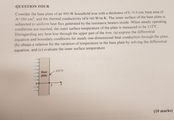 QUESTION FOUR Consider the base plate of an 900-W household iron with a thickness of L-0.6 cm, base area of A-160 cm2, and the thermal conductivity of k-60 W/m.K. The inner surface of the base plate is subjected to uniform heat flux generated by the resistance heaters inside. When stea dy operating itions are reached, the outer surface temperature of the plate is measured to be 112 C. Disregarding any heat loss through the upper part of the iron, (a) express the differential equation and b (b) obtain a relation for the varia equation, and (c) evaluate the inner surface temperature on and boundary conditions for steady one dimensional heat conduction through the plate. tion of temperature in the base plate by solving the differential 一_ Base 112°C pate1c 0 (10 marks)