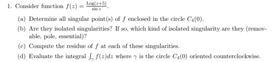 Log(2+5) 1. Consider function f(z) sin 2 (a) Determine all singular point (s) of f enclosed in the circle C4(0) (b) Are they