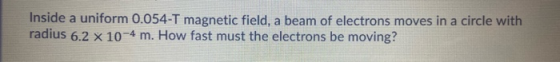 Inside a uniform 0.054-T magnetic field, a beam of electrons moves in a circle with radius 6.2 x 10-4 m. How fast must the el