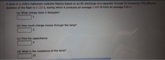 A lamp in a childs Halloween costume flashes based on an RC discharge of a capacitor through its resistance. The effective duration of the flash is 0.120 s, during which it produces an average 0.460 W from an average 3.00 v (a) What energy does it dissipate? (b) How much charge moves through the lamp? (c) Find the capacitance. (d) What is the resistance of the lamp?