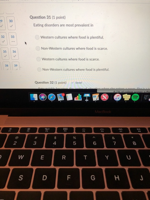 Question 31 (1 point) 9 30 Eating disorders are most prevalent in 32 33 Western cultures where food is plentiful. Non-Western cultures where food is scarce. 35 36 Western cultures where food is scarce 38 39 Non-Western cultures where food is plentiful. Question 32 (1 point) Saved 2 3 5 6