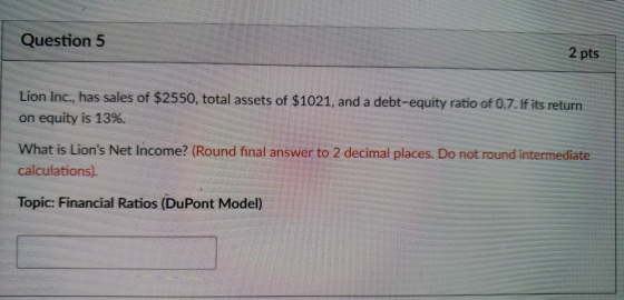 Question 5 2 pts Lion Inc., has sales of $2550, total assets of $1021, and a debt-equity ratio of 0.7. if its return on equity is 13%. What is Lions Net Income? (Round final answer to 2 decimal places. Do not round intermediate calculations). Topic: Financial Ratios (DuPont Model)