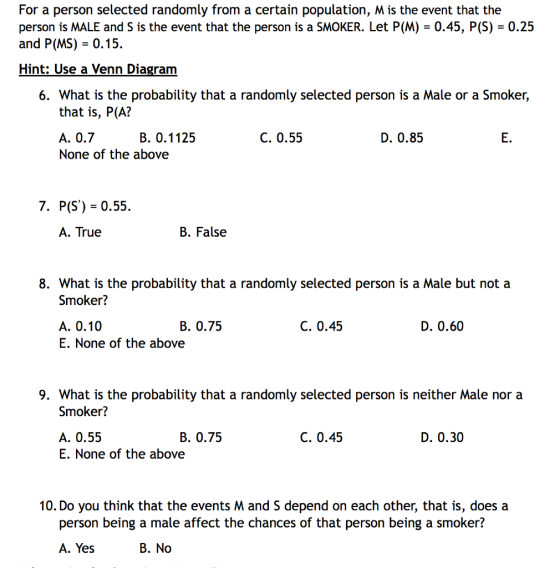For a person selected randomly from a certain population, M is the event that the person is MALE and s is the event that the person is a SMOKER. Let P(M) = 0.45, P(S) = 0.25 and P(MS) - 0.15. Hint: Use a Venn Diagram 6. What is the probability that a randomly selected person is a Male or a Smoker, that is, P(A? A. 07 None of the above В. О. 1125 C. 0.55 D. 0.85 E. 7. P(S)-0.55. A. True B. False 8. What is the probability that a randomly selected person is a Male but not a Smoker? A. 0.10 E. None of the above B. 0.75 C. 0.45 D. 0.60 9. What is the probability that a randomly selected person is neither Male nor a Smoker? A. 0.55 E. None of the above B. 0.75 C. 0.45 D. 0.30 10. Do you think that the events M and S depend on each other, that is, does a person being a male affect the chances of that person being a smoker? A. Yes B. No