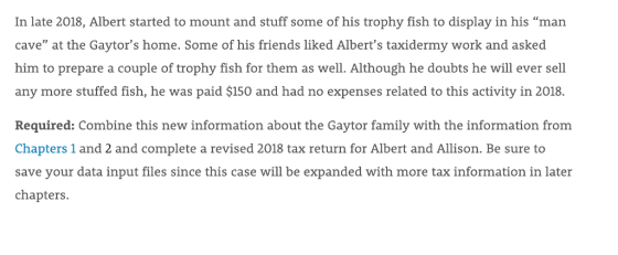 In late 2018, Albert started to mount and stuff some of his trophy fish to display in his man cave at the Gaytors home. Some of his friends liked Alberts taxidermy work and asked him to prepare a couple of trophy fish for them as well. Although he doubts he will ever sell any more stuffed fish, he was paid $150 and had no expenses related to this activity in 2018. Required: Combine this new information about the Gaytor family with the information from Chapters 1 and 2 and complete a revised 2018 tax return for Albert and Allison. Be sure to save your data input files since this case will be expanded with more tax information in later chapters. Wİ