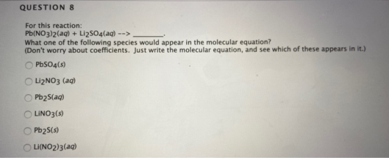 QUESTION 8 For this reaction: Pb(NO3)2(aq) + Li2SO4(aq) --> What one of the following species would appear in the molecular e