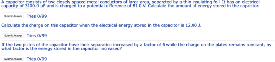 A capacitor consists of two closely spaced metal conductors of large area, separated by a thin insulating foil. It has an electrical capacity of 3400.0 μF and is charged to a potential difference of 81.0 V. Calculate the amount of energy stored in the capacitor. Submit Answer Tries 0/99 Calculate the charge on this capacitor when the electrical energy stored in the capacitor is 12.00 J. Submit Answer Tries 0/99 If the two plates of the capacitor have their separation increased by a factor of 6 while the charge on the plates remains constant, by what factor is the energy stored in the capacitor increased? Submit Answer Tries 0/99