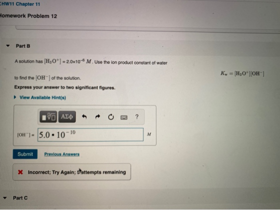 HW11 Chapter 11 Homework Problem 12 Part B A solution has (H30*) = 2.0x10-6 M. Use the ion product constant of water K = [H3O