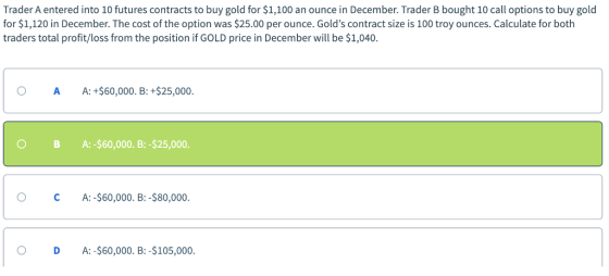 Trader A entered into 10 futures contracts to buy gold for $1,100 an ounce in December. Trader B bought 10 call options to buy gold for $1,120 in December. The cost of the option was $25.00 per ounce. Golds contract size is 100 troy ounces. Calculate for both traders total profit/loss from the position if GOLD price in December will be $1,040. O A A:+$60,000. B: +$25,000 O B A:-$60,000. B:-$25,000. O C A:-$60,000. B:-$80,000. O D A: -$60,000. B:-$105,000.