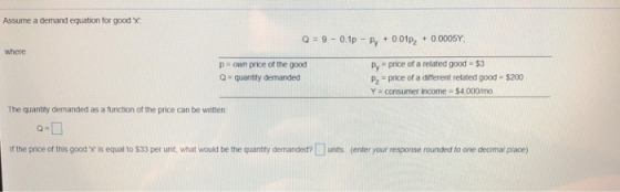 Assume a demand equation for good x Q9-0.1p Py001p2 00005Y where p own price of the good Q = quantity demanded py price of a related good-$3 pz price of a diferent related good - $200 Y-consumer income $4000m。 The quantity demanded as a function of the price can be witten if the price of this good x is equal to $33 per unt, what would be the quanty demanded?unts (enter your response rounded to one deoimal pliace)