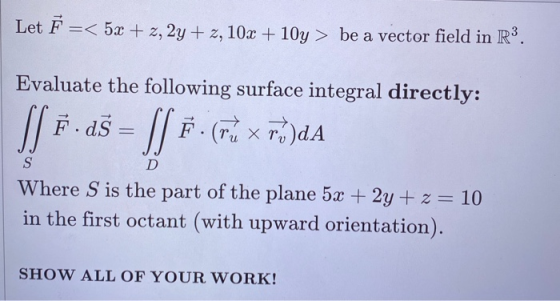 Let Ě =< 5x + 2, 2y +z, 10x + 10y> be a vector field in R3. Evaluate the following surface integral directly: Si F.25 = [] #(